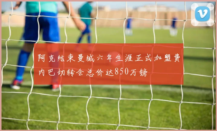 阿克结束曼城六年生涯正式加盟费内巴切转会总价达850万镑