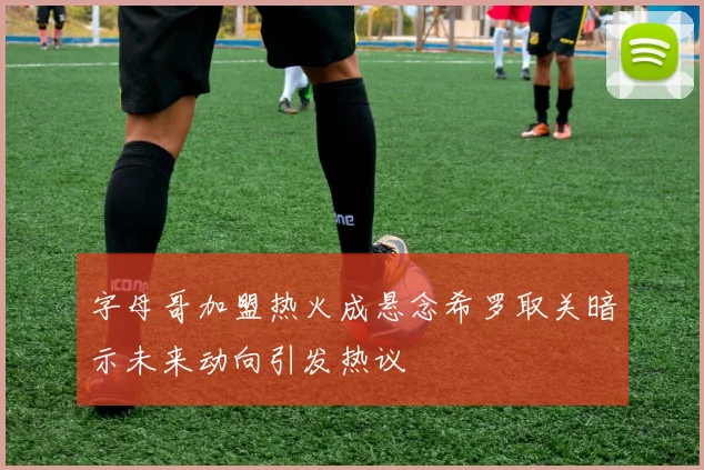 字母哥加盟热火成悬念希罗取关暗示未来动向引发热议