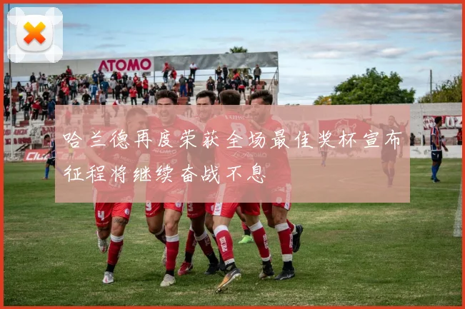 哈兰德再度荣获全场最佳奖杯宣布征程将继续奋战不息