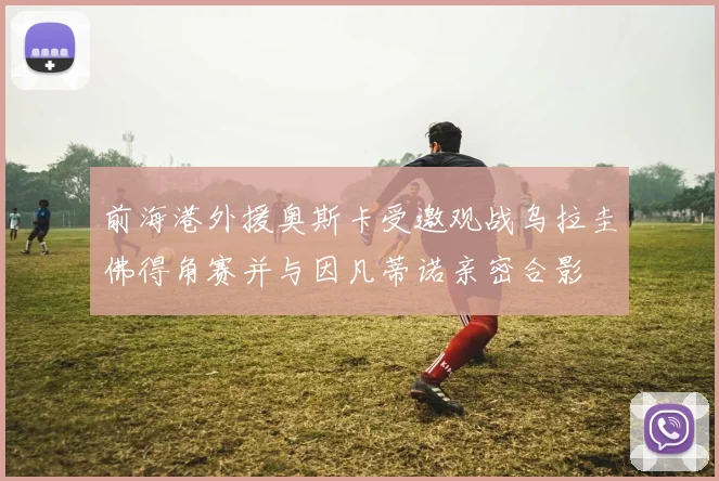 前海港外援奥斯卡受邀观战乌拉圭佛得角赛并与因凡蒂诺亲密合影