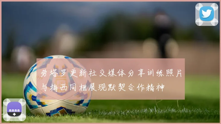 劳塔罗更新社交媒体分享训练照片与梅西同框展现默契合作精神