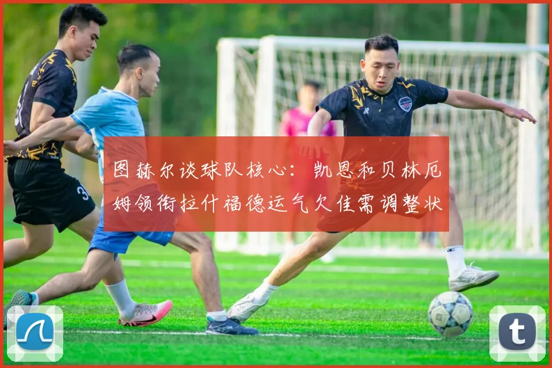 图赫尔谈球队核心：凯恩和贝林厄姆领衔拉什福德运气欠佳需调整状态
