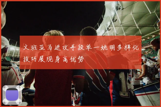 文班亚马进攻手段单一姚明多样化技巧展现身高优势