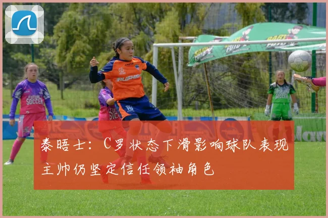泰晤士：C罗状态下滑影响球队表现主帅仍坚定信任领袖角色