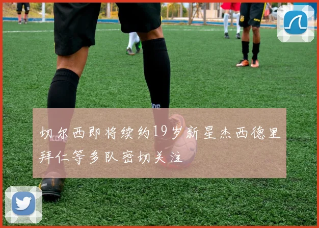 切尔西即将续约19岁新星杰西德里拜仁等多队密切关注