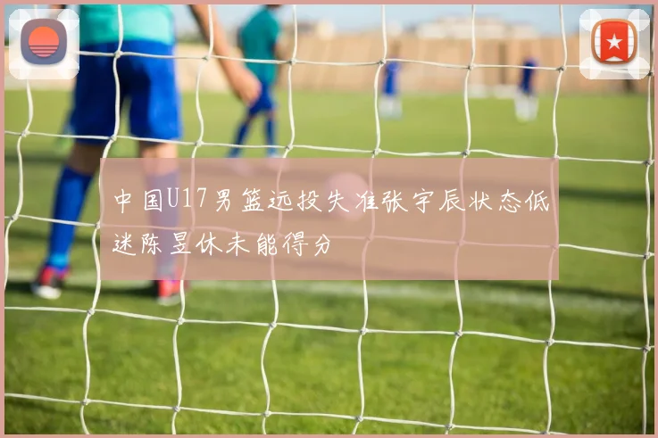 中国U17男篮远投失准张宇辰状态低迷陈昱休未能得分